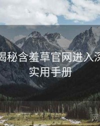 老用户揭秘含羞草官网进入深度复盘实用手册
