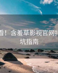 冲浪必看！含羞草影视官网排行榜防坑指南