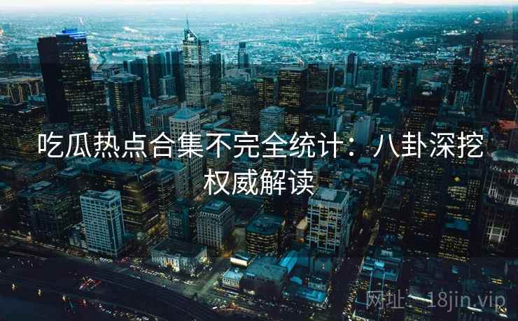 吃瓜热点合集不完全统计：八卦深挖权威解读