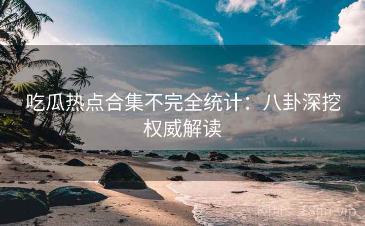 吃瓜热点合集不完全统计：八卦深挖权威解读