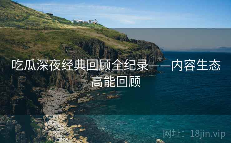 吃瓜深夜经典回顾全纪录——内容生态高能回顾