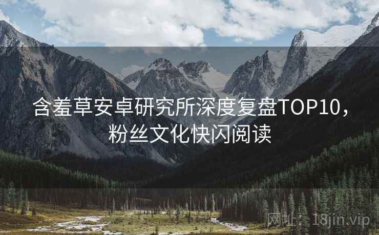 含羞草安卓研究所深度复盘TOP10，粉丝文化快闪阅读