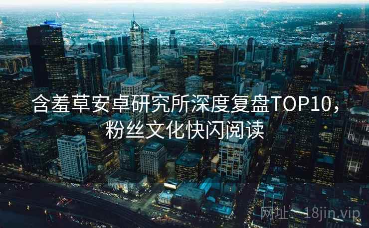 含羞草安卓研究所深度复盘TOP10，粉丝文化快闪阅读