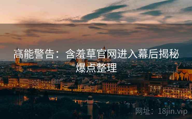 高能警告：含羞草官网进入幕后揭秘爆点整理