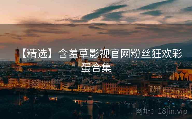 【精选】含羞草影视官网粉丝狂欢彩蛋合集