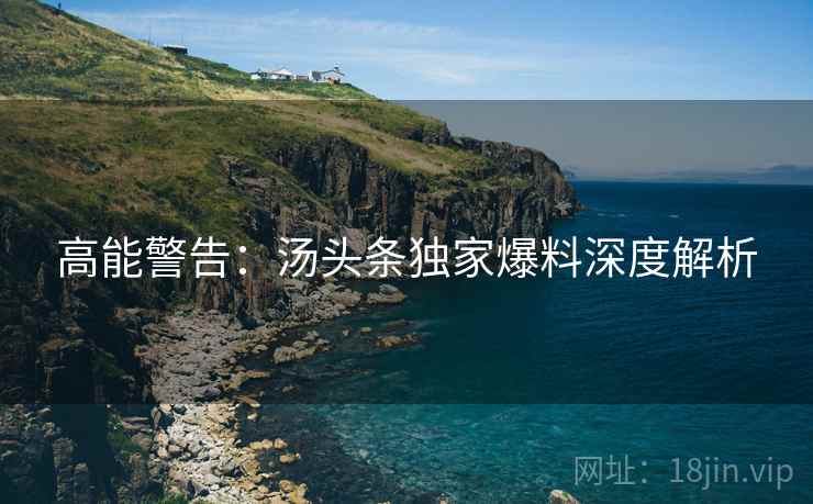 高能警告：汤头条独家爆料深度解析