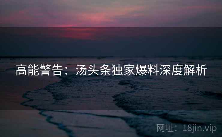 高能警告：汤头条独家爆料深度解析