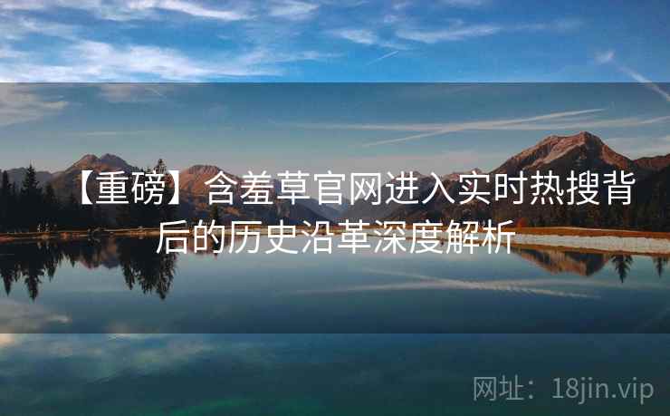 【重磅】含羞草官网进入实时热搜背后的历史沿革深度解析