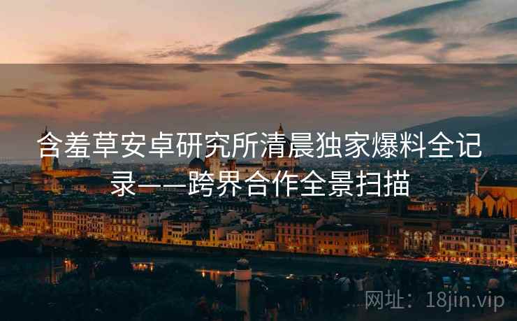 含羞草安卓研究所清晨独家爆料全记录——跨界合作全景扫描