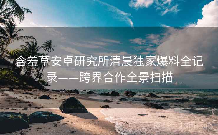 含羞草安卓研究所清晨独家爆料全记录——跨界合作全景扫描