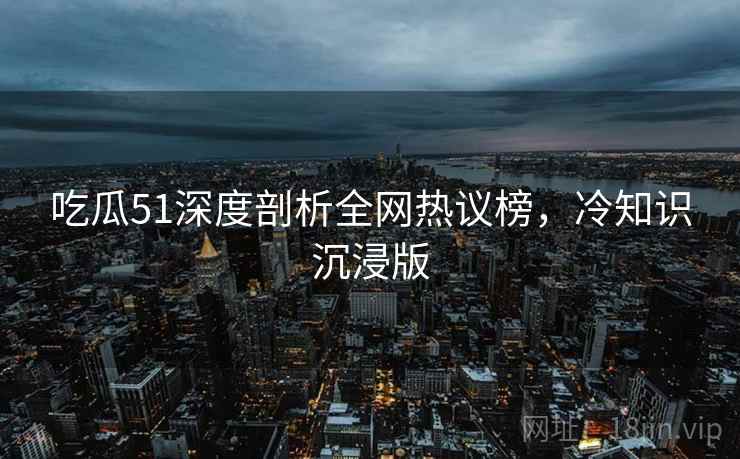吃瓜51深度剖析全网热议榜，冷知识沉浸版