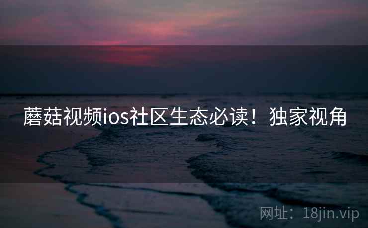 蘑菇视频ios社区生态必读！独家视角