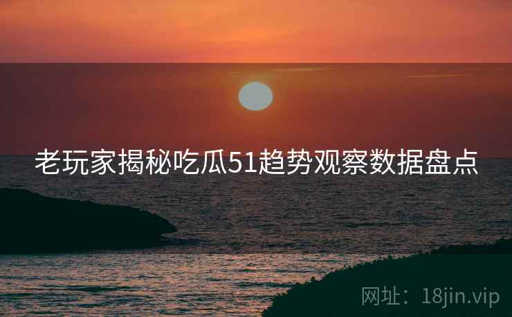 老玩家揭秘吃瓜51趋势观察数据盘点