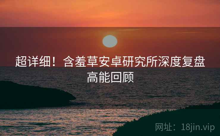 超详细！含羞草安卓研究所深度复盘高能回顾