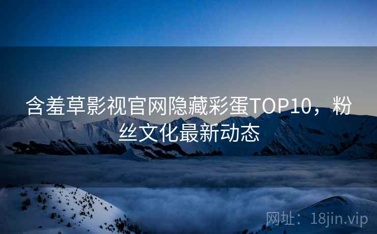 含羞草影视官网隐藏彩蛋TOP10，粉丝文化最新动态