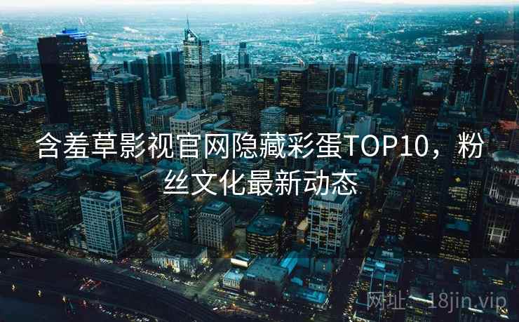 含羞草影视官网隐藏彩蛋TOP10，粉丝文化最新动态