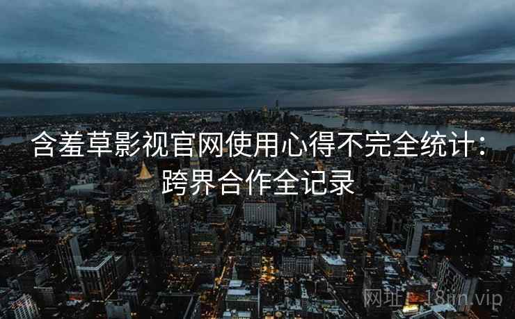 含羞草影视官网使用心得不完全统计：跨界合作全记录