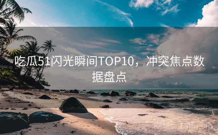 吃瓜51闪光瞬间TOP10，冲突焦点数据盘点