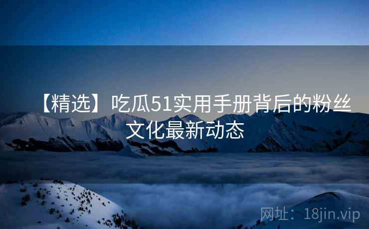 【精选】吃瓜51实用手册背后的粉丝文化最新动态