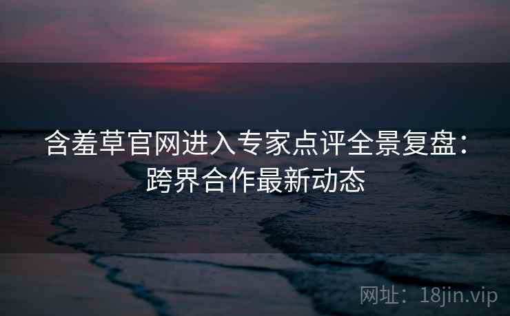 含羞草官网进入专家点评全景复盘：跨界合作最新动态