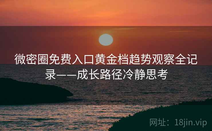 微密圈免费入口黄金档趋势观察全记录——成长路径冷静思考