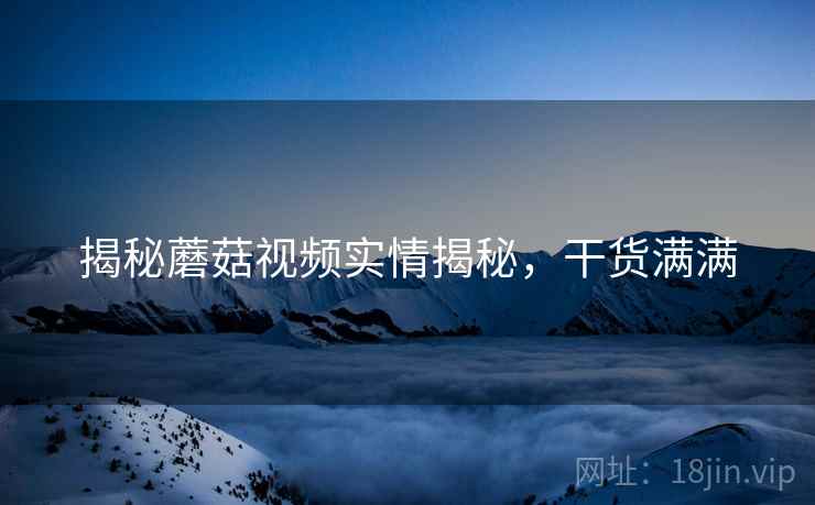 揭秘蘑菇视频实情揭秘，干货满满