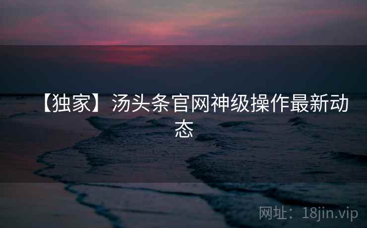 【独家】汤头条官网神级操作最新动态